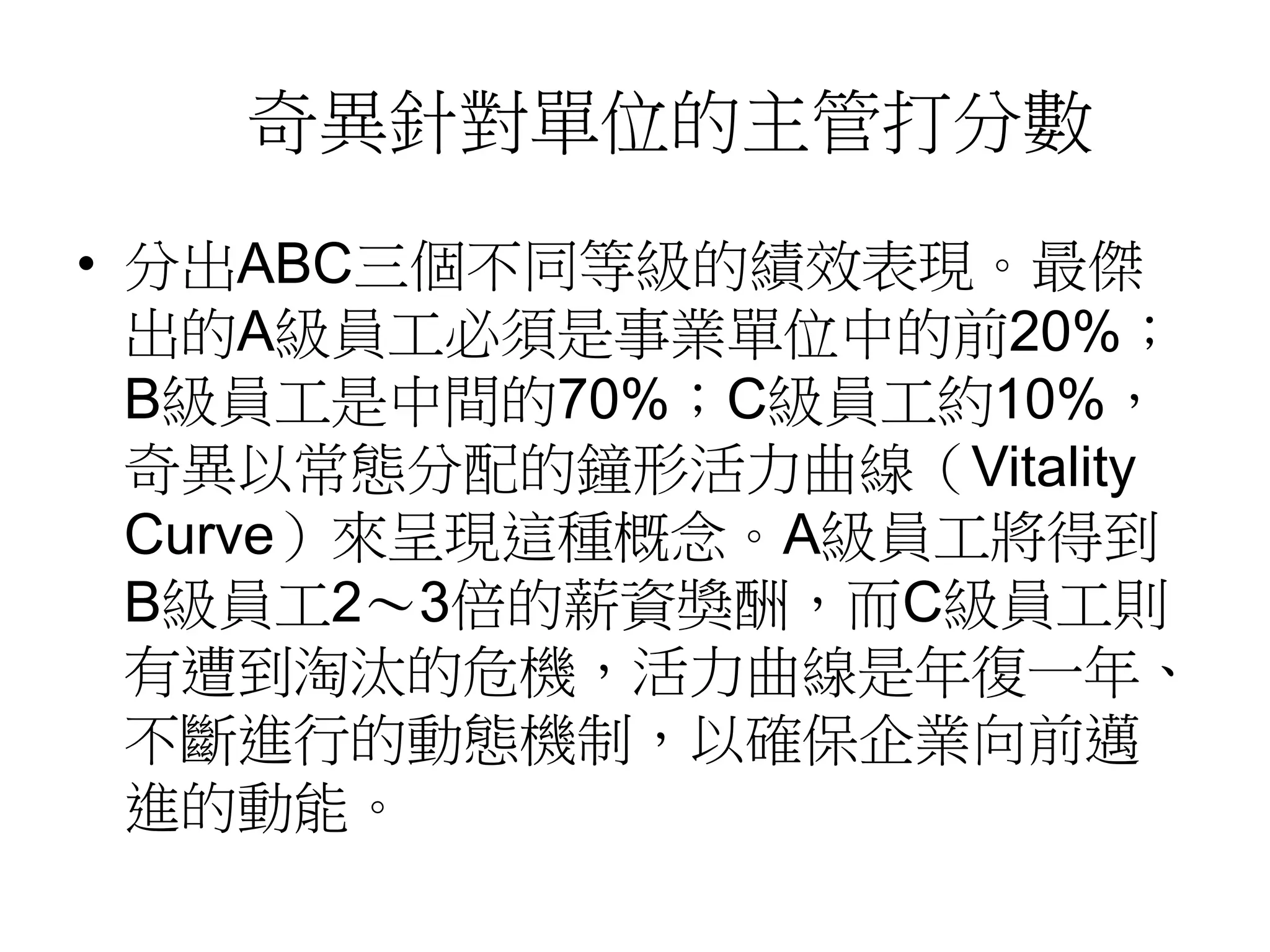 奇異針對單位的主管打分數 
• 分出ABC三個不同等級的績效表現。最傑 
出的A級員工必須是事業單位中的前20%； 
B級員工是中間的70%；C級員工約10%， 
奇異以常態分配的鐘形活力曲線（Vitality 
Curve）來呈現這種概念。A級員工將得到 
B級員工2～3倍的薪資獎酬，而C級員工則 
有遭到淘汰的危機，活力曲線是年復一年、 
不斷進行的動態機制，以確保企業向前邁 
進的動能。 
 