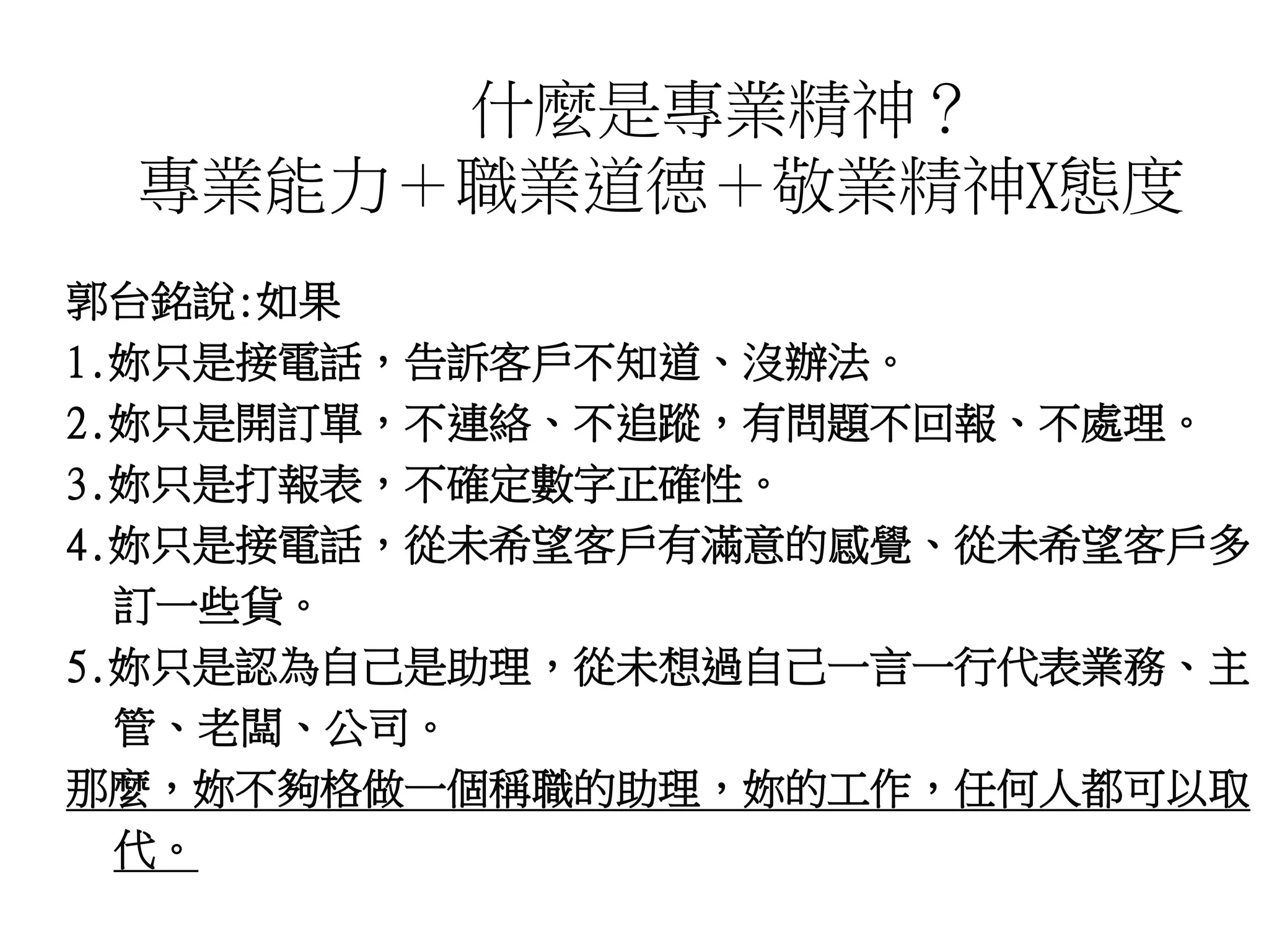 什麼是專業精神？ 
專業能力＋職業道德＋敬業精神X態度 
郭台銘說:如果 
1.妳只是接電話，告訴客戶不知道、沒辦法。 
2.妳只是開訂單，不連絡、不追蹤，有問題不回報、不處理。 
3.妳只是打報表，不確定數字正確性。 
4.妳只是接電話，從未希望客戶有滿意的感覺、從未希望客戶多 
訂一些貨。 
5.妳只是認為自己是助理，從未想過自己一言一行代表業務、主 
管、老闆、公司。 
那麼，妳不夠格做一個稱職的助理，妳的工作，任何人都可以取 
代。 
 
