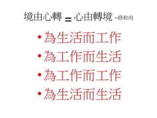 境由心轉=心由轉境–修和尚 
•為生活而工作 
•為工作而生活 
•為工作而工作 
•為生活而生活 
 