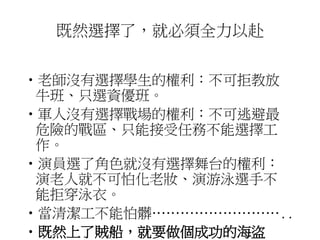 既然選擇了，就必須全力以赴 
•老師沒有選擇學生的權利：不可拒教放 
牛班、只選資優班。 
•軍人沒有選擇戰場的權利：不可逃避最 
危險的戰區、只能接受任務不能選擇工 
作。 
•演員選了角色就沒有選擇舞台的權利： 
演老人就不可怕化老妝、演游泳選手不 
能拒穿泳衣。 
•當清潔工不能怕髒……………………….. 
•既然上了賊船，就要做個成功的海盜 
 