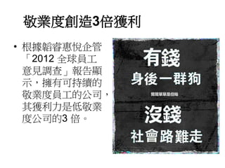 敬業度創造3倍獲利 
• 根據韜睿惠悅企管 
「2012 全球員工 
意見調查」報告顯 
示，擁有可持續的 
敬業度員工的公司， 
其獲利力是低敬業 
度公司的3 倍。 
 