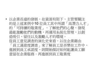 • 以企業長遠的發展，在資源有限下，主管要關注 
的是上述案例中10 位員工其中所謂「高潛力人才」 
的「可持續的敬業度」，了解他們的心聲，發現 
最能激勵他們的動機，再運用系統化管理，以創 
造吸引、留任以及激勵人才的環境。 
從員工意見調查的演化史來看，以往企業藉由 
「員工滿意度調查」來了解員工是否樂在工作中， 
進展到員工承諾度，則開始探討如何能讓員工願 
意留在企業服務。再進展到員工敬業度 
 