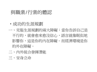 與職業/行業的體認 
•成功的生涯規劃 
一、克服生涯規劃的兩大障礙：當你告訴自己是 
不行的，就會愈來愈沒信心，語言就像眠似地 
影響你，這是你的內在障礙。而經濟環境是你 
的外在障礙。 
二、內外統合發揮潛能 
三、安身立命 
 