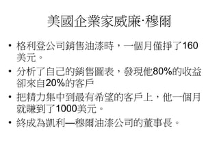 美國企業家威廉·穆爾 
• 格利登公司銷售油漆時，一個月僅掙了160 
美元。 
• 分析了自己的銷售圖表，發現他80%的收益 
卻來自20%的客戶 
• 把精力集中到最有希望的客戶上，他一個月 
就賺到了1000美元。 
• 終成為凱利—穆爾油漆公司的董事長。 
 