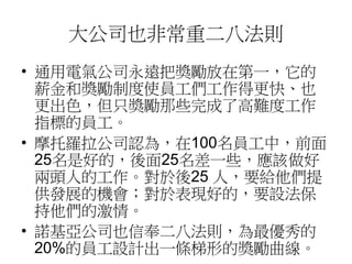 大公司也非常重二八法則 
• 通用電氣公司永遠把獎勵放在第一，它的 
薪金和獎勵制度使員工們工作得更快、也 
更出色，但只獎勵那些完成了高難度工作 
指標的員工。 
• 摩托羅拉公司認為，在100名員工中，前面 
25名是好的，後面25名差一些，應該做好 
兩頭人的工作。對於後25 人，要給他們提 
供發展的機會；對於表現好的，要設法保 
持他們的激情。 
• 諾基亞公司也信奉二八法則，為最優秀的 
20%的員工設計出一條梯形的獎勵曲線。 
 