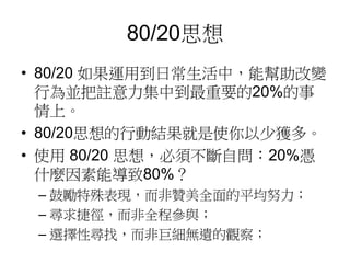 80/20思想 
• 80/20 如果運用到日常生活中，能幫助改變 
行為並把註意力集中到最重要的20%的事 
情上。 
• 80/20思想的行動結果就是使你以少獲多。 
• 使用80/20 思想，必須不斷自問：20%憑 
什麼因素能導致80%？ 
– 鼓勵特殊表現，而非贊美全面的平均努力； 
– 尋求捷徑，而非全程參與； 
– 選擇性尋找，而非巨細無遺的觀察； 
 