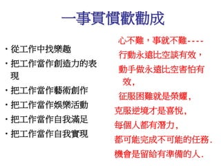 一事貫慣歡勸成 
•從工作中找樂趣 
•把工作當作創造力的表 
現 
•把工作當作藝術創作 
•把工作當作娛樂活動 
•把工作當作自我滿足 
•把工作當作自我實現 
心不難，事就不難---- 
行動永遠比空談有效， 
動手做永遠比空害怕有 
效, 
征服困難就是榮耀, 
克服逆境才是喜悅, 
每個人都有潛力, 
都可能完成不可能的任務. 
機會是留給有準備的人. 
 