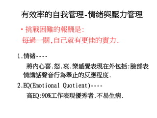有效率的自我管理-情緒與壓力管理 
•挑戰困難的報酬是: 
每過一關,自己就有更佳的實力. 
1.情緒---- 
將內心喜.怒.哀.樂感覺表現在外包括:臉部表 
情講話聲音行為舉止的反應程度. 
2.EQ(Emotional Quotient)---- 
高EQ:90%工作表現優秀者.不易生病. 
 