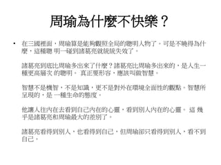 周瑜為什麼不快樂？ 
• 在三國裡面，周瑜算是能夠觀照全局的聰明人物了。可是不曉得為什 
麼，這種聰明一碰到諸葛亮就統統失效了。 
諸葛亮到底比周瑜多出來了什麼？諸葛亮比周瑜多出來的，是人生一 
種更高層次的聰明。真正要形容，應該叫做智慧。 
智慧不是機智，不是知識，更不是對外在環境全面性的觀點。智慧所 
呈現的，是一種生命的態度。 
他讓人往內在去看到自己內在的心靈，看到別人內在的心靈。這幾 
乎是諸葛亮和周瑜最大的差別了。 
諸葛亮看得到別人，也看得到自己，但周瑜卻只看得到別人，看不到 
自己。 
 