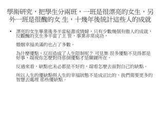 學術研究，把學生分兩班，一班是很漂亮的女生，另 
外一班是很醜的女生，十幾年後統計這些人的成就 
• 漂亮的女生畢業後多半當秘書或情婦，只有少數幾個有傲人的成就， 
反觀醜的女生多半當了主管，事業非常成功， 
婚姻幸福美滿的也占了多數。 
為什麼優點，反而造成了人生限制呢？ 可見集很多優點不見得都是 
好事，端視你怎麼對待那個優點才是關鍵所在。 
反過來看，缺點也未必都是不好的，端看怎麼去面對自己的缺點。 
所以人生的優缺點與人生的幸福狀態不是成正比的，我們需要更多的 
智慧去處理那些優缺點。 
 