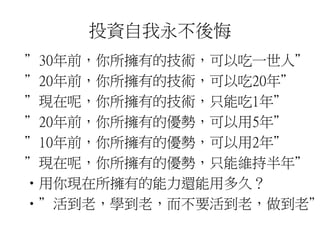 投資自我永不後悔 
”30年前，你所擁有的技術，可以吃一世人” 
”20年前，你所擁有的技術，可以吃20年” 
”現在呢，你所擁有的技術，只能吃1年” 
”20年前，你所擁有的優勢，可以用5年” 
”10年前，你所擁有的優勢，可以用2年” 
”現在呢，你所擁有的優勢，只能維持半年” 
•用你現在所擁有的能力還能用多久？ 
•”活到老，學到老，而不要活到老，做到老” 
 