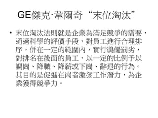 GE傑克·韋爾奇“末位淘汰” 
• 末位淘汰法則就是企業為滿足競爭的需要， 
通過科學的評價手段，對員工進行合理排 
序，併在一定的範圍內，實行獎優罰劣， 
對排名在後面的員工，以一定的比例予以 
調崗、降職、降薪或下崗、辭退的行為。 
其目的是促進在崗者激發工作潛力，為企 
業獲得競爭力。 
 
