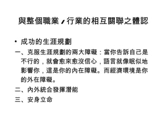 成功的生涯規劃 一、克服生涯規劃的兩大障礙：當你告訴自己是不行的，就會愈來愈沒信心，語言就像眠似地影響你，這是你的內在障礙。而經濟環境是你的外在障礙。 二、內外統合發揮潛能 三、安身立命 與整個職業 / 行業的相互關聯之體認 