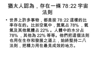 猶太人認為，存在一條 78∶22 宇宙法則  世界上許多事物，都是按 78∶22 這樣的比率存在的。比如空氣中，氮氣占 78% ，氧氣及其他氣體占 22% 。人體中的水分占 78% ，其他為 22% 等等。他們把這個法則也用在生存和發展之道上，始終堅持二八法則，把精力用在最見成效的地方。  