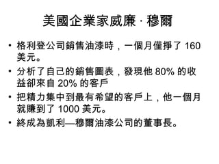美國企業家威廉 · 穆爾  格利登公司銷售油漆時，一個月僅掙了 160 美元。  分析了自己的銷售圖表，發現他 80% 的收益卻來自 20% 的客戶  把精力集中到最有希望的客戶上，他一個月就賺到了 1000 美元。  終成為凱利—穆爾油漆公司的董事長。  