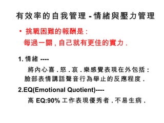 有效率的自我管理 - 情緒與壓力管理 挑戰困難的報酬是 : 每過一關 , 自己就有更佳的實力 . 1. 情緒 ---- 將內心喜 . 怒 . 哀 . 樂感覺表現在外包括 : 臉部表情講話聲音行為舉止的反應程度 . 2.EQ(Emotional Quotient)---- 高 EQ:90% 工作表現優秀者 . 不易生病 . 