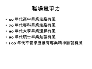 職場競爭力 60 年代高中畢業走路有風 70 年代專科畢業走路有風 80 年代大學畢業還算有風 90 年代碩士畢業勉強有風 100 年代不管學歷誰有專業精神誰就有風 