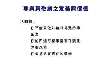專業與敬業之意義與價值 沃爾頓 : 你不能只做以前行得通的事 因為 你的四週每樣事情都在變化 想要成功 你必須 站在變化的前端 