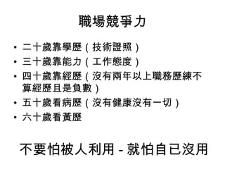職場競爭力 二十歲靠學歷（技術證照） 三十歲靠能力（工作態度） 四十歲靠經歷（沒有兩年以上職務歷練不算經歷且是負數） 五十歲看病歷（沒有健康沒有一切） 六十歲看黃歷  不要怕被人利用 - 就怕自已沒用 