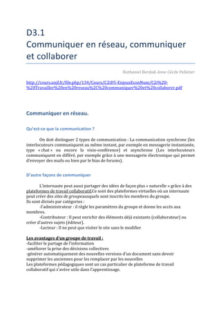D3.1
Communiquer en réseau, communiquer
et collaborer
Nathaniel Berda& Anne Cécile Pelletier
http://cours.unjf.fr/file.php/134/Cours/C2iD5-EnjeuxEconNum/C2i%20-
%20Travailler%20en%20reseau%2C%20communiquer%20et%20collaborer.pdf
Communiquer en réseau.
Qu’est-ce que la communication ?
On doit distinguer 2 types de communication : La communication synchrone (les
interlocuteurs communiquent au même instant, par exemple en messagerie instantanée,
type « chat » ou encore la visio-conférence) et asynchrone (Les interlocuteurs
communiquent en différé, par exemple grâce à une messagerie électronique qui permet
d’envoyer des mails ou bien par le bias de forums).
D’autre façons de communiquer
L’internaute peut aussi partager des idées de façon plus « naturelle » grâce à des
plateformes de travail collaboratif.Ce sont des plateformes virtuelles où un internaute
peut créer des sites de groupeauxquels sont inscrits les membres du groupe.
Ils sont divisés par catégories :
-l’administrateur : il règle les paramètres du groupe et donne les accès aux
membres.
-Contributeur : Il peut enrichir des éléments déjà existants (collaborateur) ou
créer d’autres sujets (éditeur).
-Lecteur : Il ne peut que visiter le site sans le modifier
Les avantages d’un groupe de travail :
-faciliter le partage de l’information
-améliorer la prise des décisions collectives
-générer automatiquement des nouvelles versions d’un document sans devoir
supprimer les anciennes pour les remplacer par les nouvelles
Les plateformes pédagogiques sont un cas particulier de plateforme de travail
collaboratif qui s’avère utile dans l’apprentissage.
 