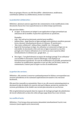 Dans ces groupes chacun a un rôle bien défini : administrateur, modérateur,
contributeur (éditeur ou collaborateur), lecteur ou visiteur
La production collaborative :
Définition : plusieurs auteurs apportent des commentaires et des modifications à des
documents chacun leur tour (asynchrone) ou en même temps (synchrone).
Elle peut être éditée :
en ligne : le document est intégré à une application en ligne permettant aux
utilisateurs de la modifier. Il peut être asynchrone ou synchrone.
Exemples :
- wiki : site web qu’un internaute autorisé peut modifier ;
- tableau blanc : page blanche en ligne partagée entre plusieurs membres pouvant
écrire, dessiner simultanément dessus et à distance  synchrone) ;
- bloc-notes collaboratif : tableau blanc simplifié (ex : framapad)
- logiciel de bureautique en ligne :les utilisateur se connectent en ligne sur un
exécutable, les documents créés sont mis en ligne et peuvent ou non être
partagés avec d’autres utilisateurs et si c’est le cas ceux-ci peut les éditer
simultanément et à distance (ex : google docs …)
Hors ligne : c’est généralement un espace de stockage partagé. Si un utilisateur
veut modifier le document, il doit le télécharger. Cela implique un
fonctionnement asynchrone. Un suivi de modification est possible, permettant de
visualiser les modifications apportées et par qui elles ont été faites, mettre un
commentaire, l’auteur peut accepter ou non ces modifications
La gestion des versions:
Définition : elle consiste à conserver systématiquement les fichiers correspondant aux
versions précédentes en les nommant explicitement de manière à les retrouver
facilement.
Elle peut être manuelle ou automatisée. Dans ce cas, elle associe automatiquement au
document la date de dépôt et le nom de celui qui le dépose, permet de consulter les
versions précédentes et de rétablir une version plus ancienne en cas d’erreur.
Elle est généralement proposée dans les espaces de stockage partagés des plateformes
de travail collaboratif, ou dans des wikis (chaque page donne lieu à une version).
Les conflits d’accès:
Définition : C’est lorsque deux personnes demandent simultanément l’accès à une
ressource (aussi appelé accès concurrent).
 