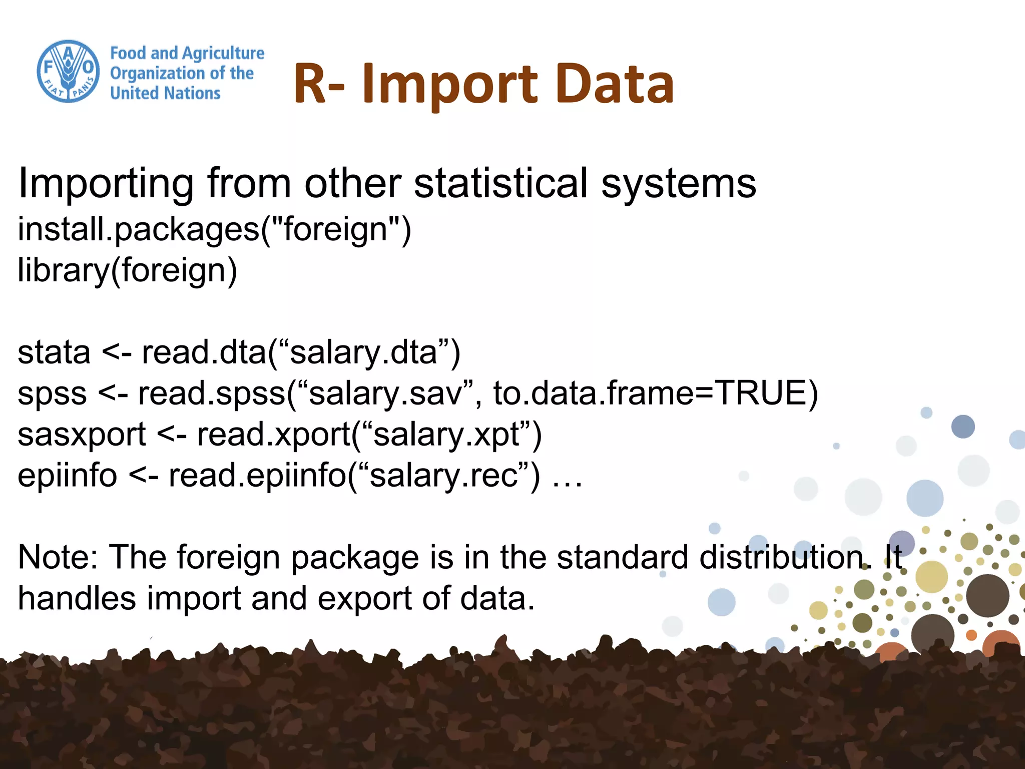 R- Import Data
Importing from other statistical systems
install.packages("foreign")
library(foreign)
stata <- read.dta(“salary.dta”)
spss <- read.spss(“salary.sav”, to.data.frame=TRUE)
sasxport <- read.xport(“salary.xpt”)
epiinfo <- read.epiinfo(“salary.rec”) …
Note: The foreign package is in the standard distribution. It
handles import and export of data.
 