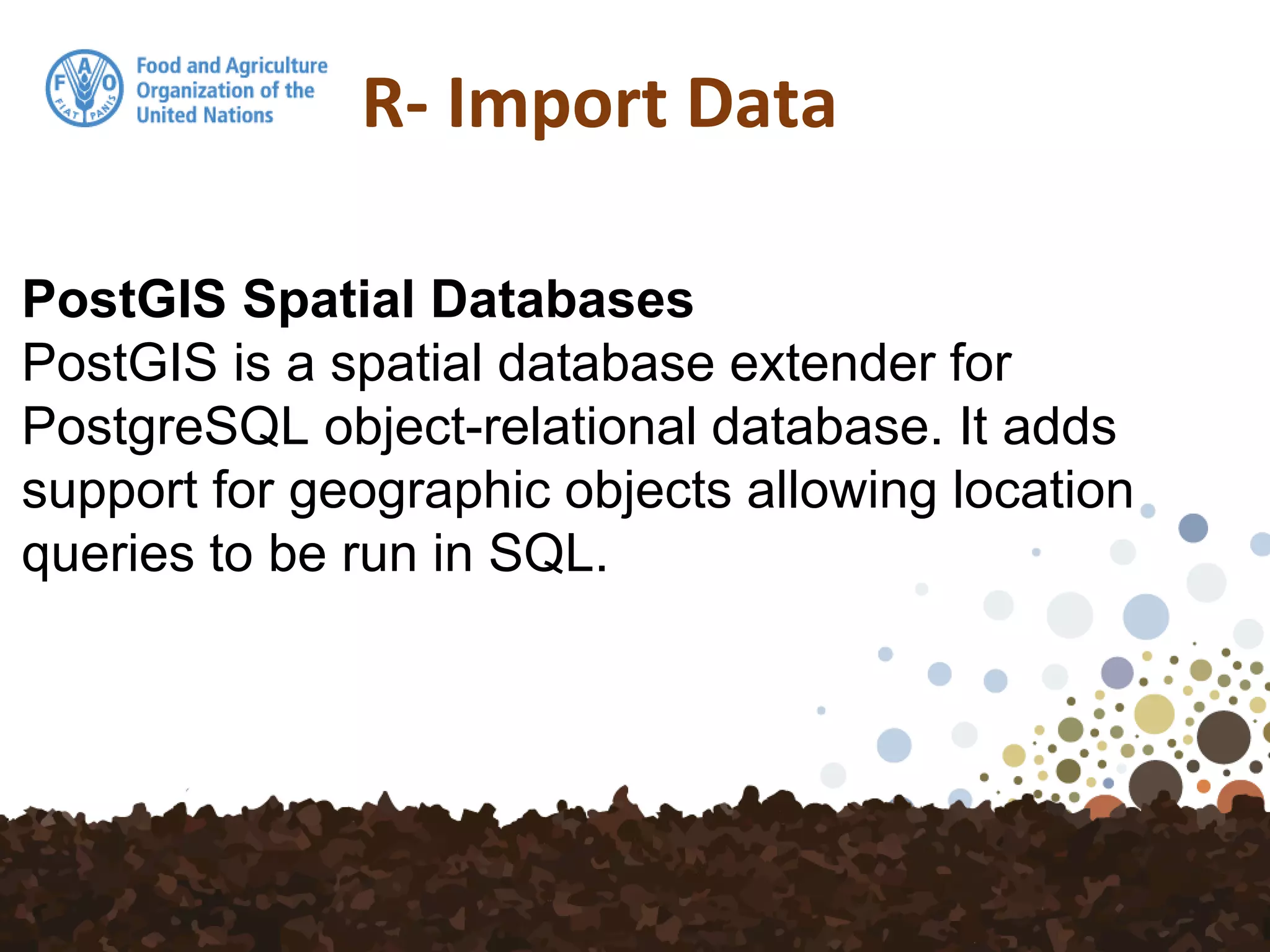 R- Import Data
PostGIS Spatial Databases
PostGIS is a spatial database extender for
PostgreSQL object-relational database. It adds
support for geographic objects allowing location
queries to be run in SQL.
 