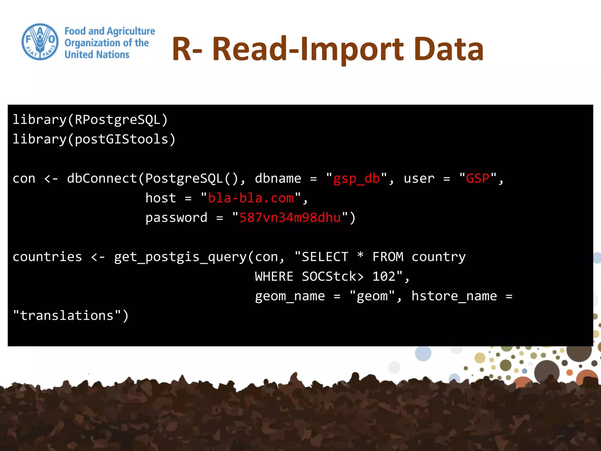 R- Read-Import Data
library(RPostgreSQL)
library(postGIStools)
con <- dbConnect(PostgreSQL(), dbname = "gsp_db", user = "GSP",
host = "bla-bla.com",
password = "587vn34m98dhu")
countries <- get_postgis_query(con, "SELECT * FROM country
WHERE SOCStck> 102",
geom_name = "geom", hstore_name =
"translations")
 