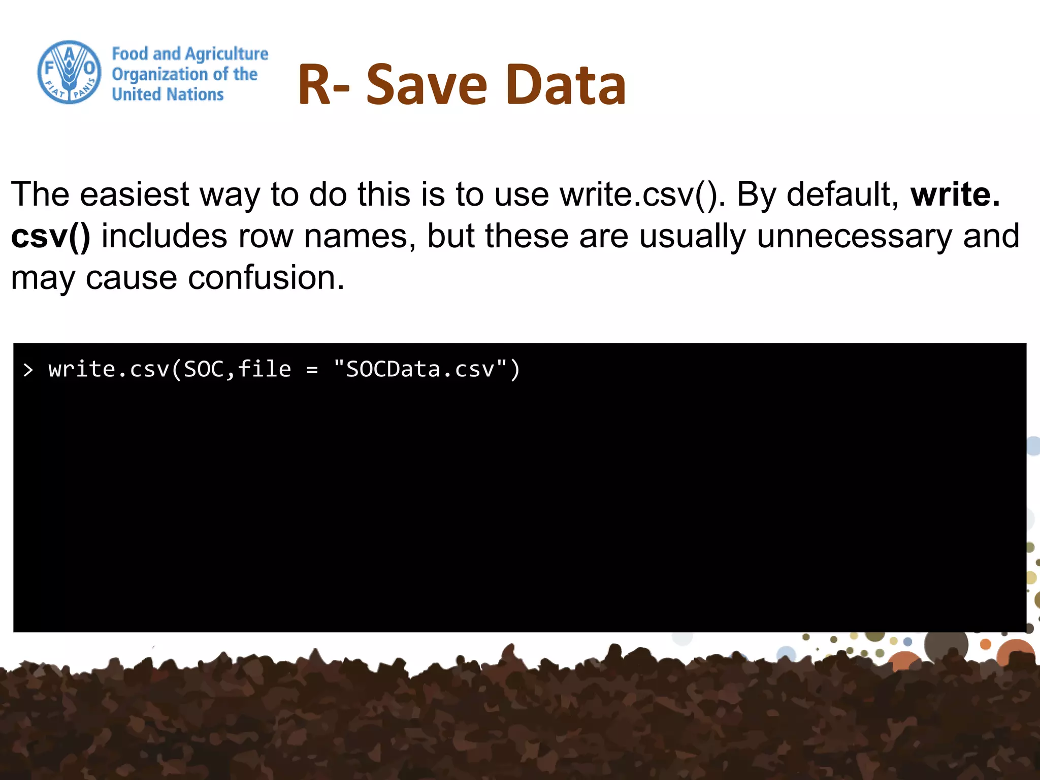 R- Save Data
> write.csv(SOC,file = "SOCData.csv")
The easiest way to do this is to use write.csv(). By default, write.
csv() includes row names, but these are usually unnecessary and
may cause confusion.
 