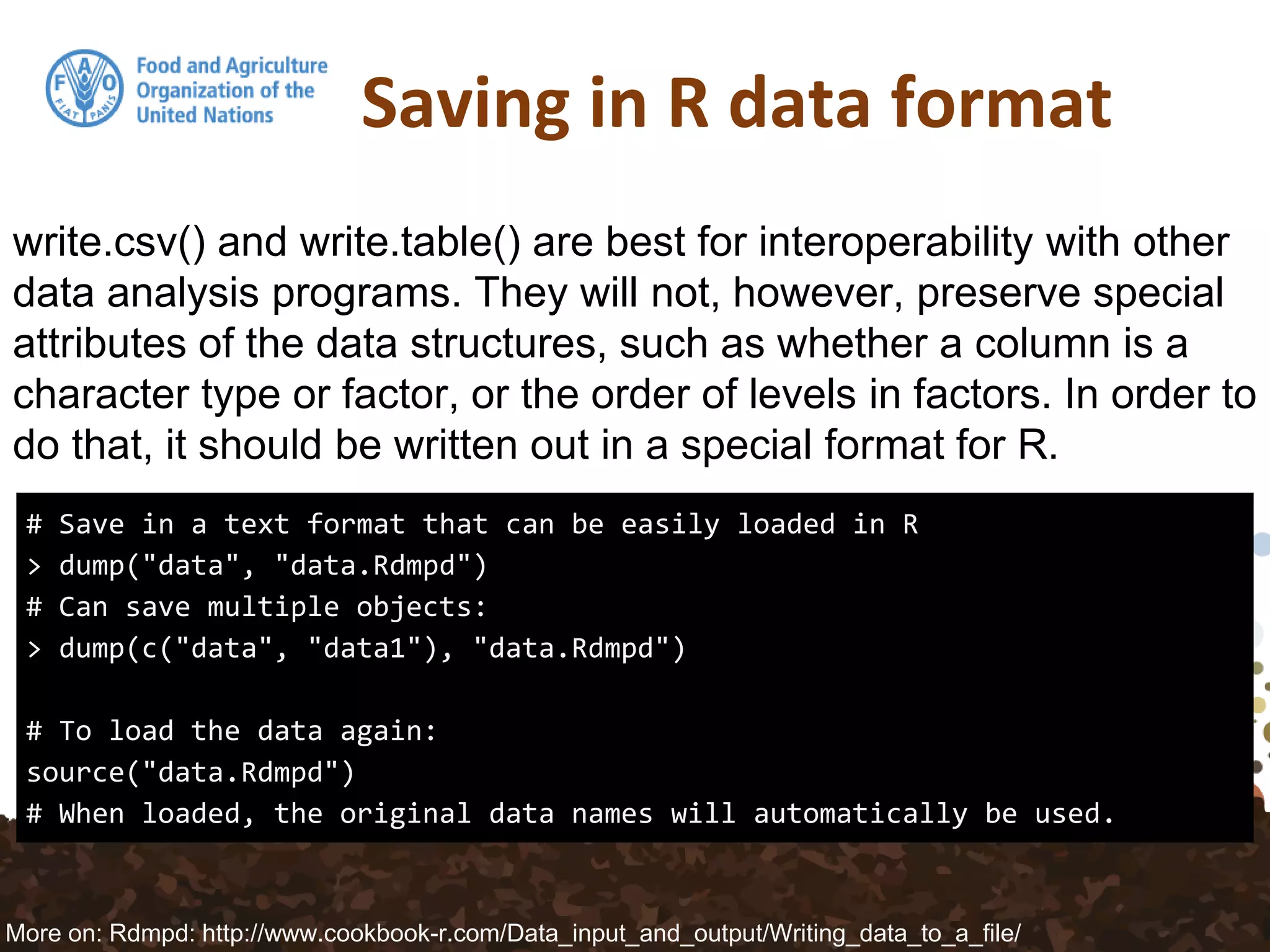 Saving in R data format
# Save in a text format that can be easily loaded in R
> dump("data", "data.Rdmpd")
# Can save multiple objects:
> dump(c("data", "data1"), "data.Rdmpd")
# To load the data again:
source("data.Rdmpd")
# When loaded, the original data names will automatically be used.
write.csv() and write.table() are best for interoperability with other
data analysis programs. They will not, however, preserve special
attributes of the data structures, such as whether a column is a
character type or factor, or the order of levels in factors. In order to
do that, it should be written out in a special format for R.
More on: Rdmpd: http://www.cookbook-r.com/Data_input_and_output/Writing_data_to_a_file/
 