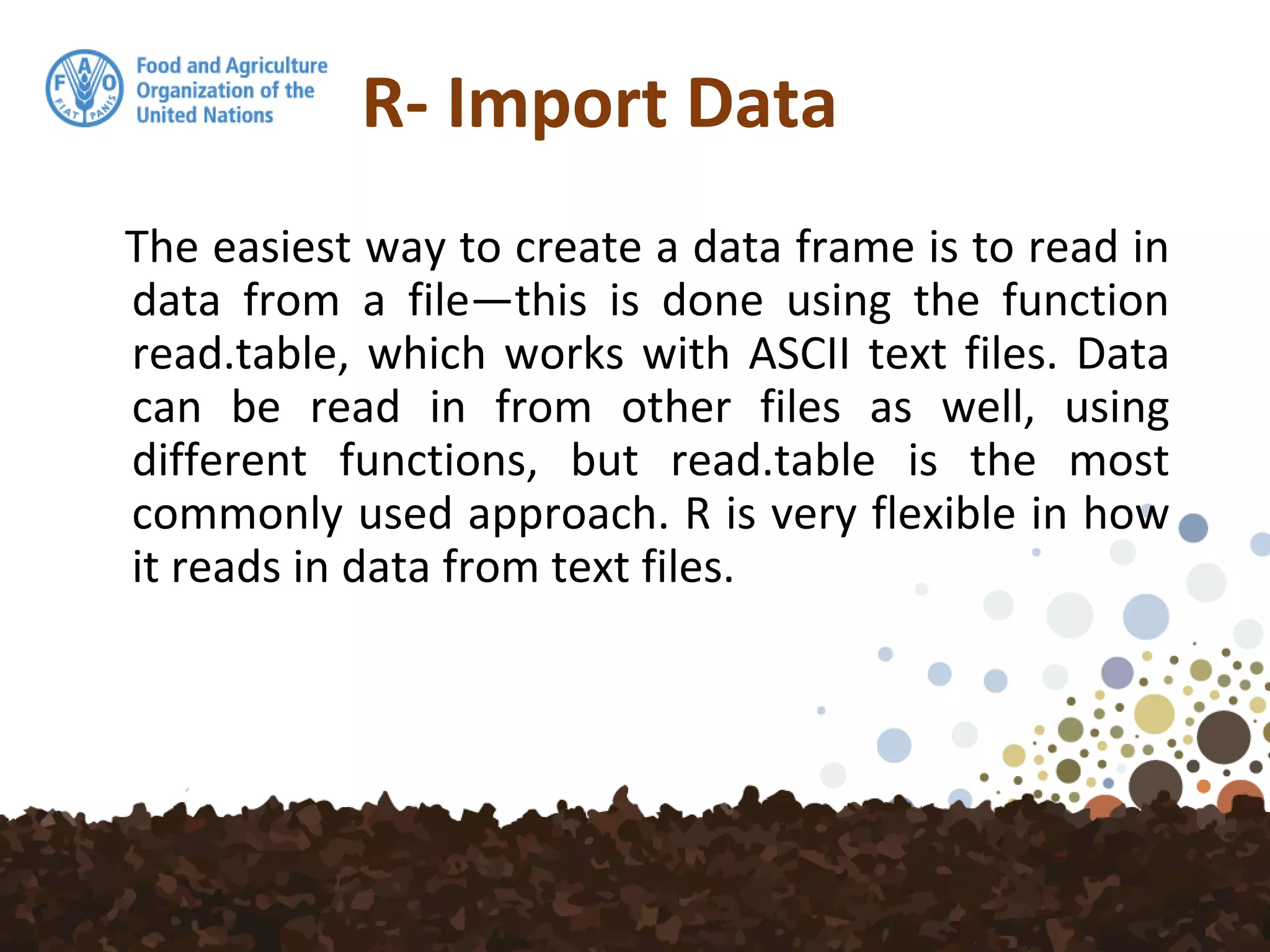 R- Import Data
The easiest way to create a data frame is to read in
data from a file—this is done using the function
read.table, which works with ASCII text files. Data
can be read in from other files as well, using
different functions, but read.table is the most
commonly used approach. R is very flexible in how
it reads in data from text files.
 