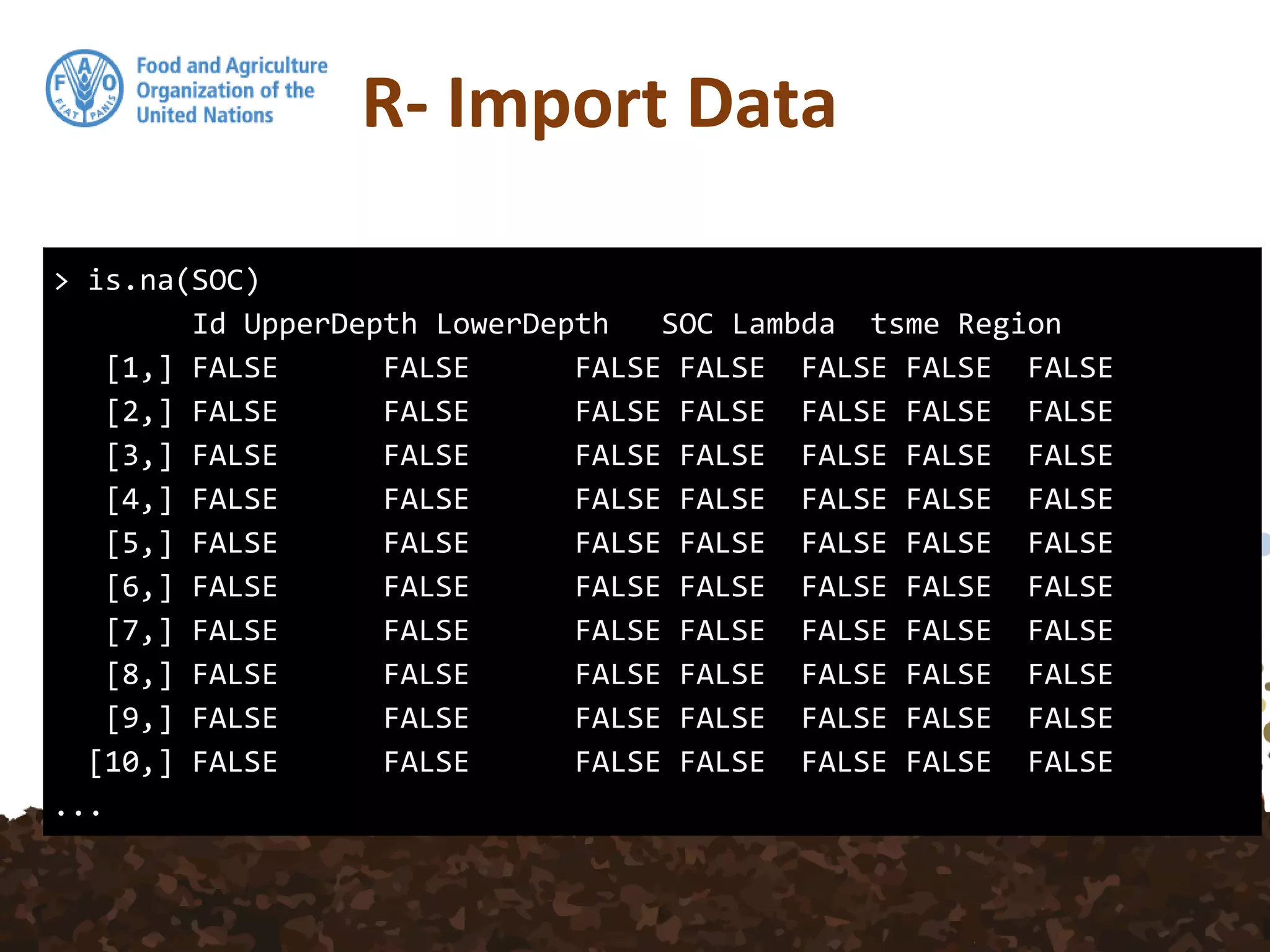 R- Import Data
> is.na(SOC)
Id UpperDepth LowerDepth SOC Lambda tsme Region
[1,] FALSE FALSE FALSE FALSE FALSE FALSE FALSE
[2,] FALSE FALSE FALSE FALSE FALSE FALSE FALSE
[3,] FALSE FALSE FALSE FALSE FALSE FALSE FALSE
[4,] FALSE FALSE FALSE FALSE FALSE FALSE FALSE
[5,] FALSE FALSE FALSE FALSE FALSE FALSE FALSE
[6,] FALSE FALSE FALSE FALSE FALSE FALSE FALSE
[7,] FALSE FALSE FALSE FALSE FALSE FALSE FALSE
[8,] FALSE FALSE FALSE FALSE FALSE FALSE FALSE
[9,] FALSE FALSE FALSE FALSE FALSE FALSE FALSE
[10,] FALSE FALSE FALSE FALSE FALSE FALSE FALSE
...
 