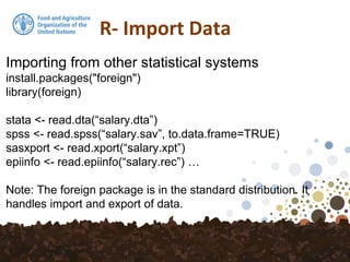 R- Import Data
Importing from other statistical systems
install.packages("foreign")
library(foreign)
stata <- read.dta(“salary.dta”)
spss <- read.spss(“salary.sav”, to.data.frame=TRUE)
sasxport <- read.xport(“salary.xpt”)
epiinfo <- read.epiinfo(“salary.rec”) …
Note: The foreign package is in the standard distribution. It
handles import and export of data.
 
