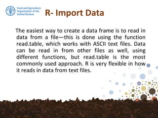 R- Import Data
The easiest way to create a data frame is to read in
data from a file—this is done using the function
read.table, which works with ASCII text files. Data
can be read in from other files as well, using
different functions, but read.table is the most
commonly used approach. R is very flexible in how
it reads in data from text files.
 