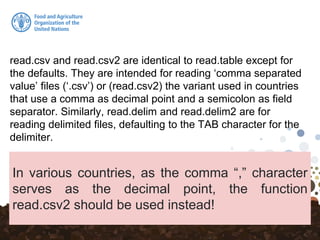 read.csv and read.csv2 are identical to read.table except for
the defaults. They are intended for reading ‘comma separated
value’ files (‘.csv’) or (read.csv2) the variant used in countries
that use a comma as decimal point and a semicolon as field
separator. Similarly, read.delim and read.delim2 are for
reading delimited files, defaulting to the TAB character for the
delimiter.
In various countries, as the comma “,” character
serves as the decimal point, the function
read.csv2 should be used instead!
 