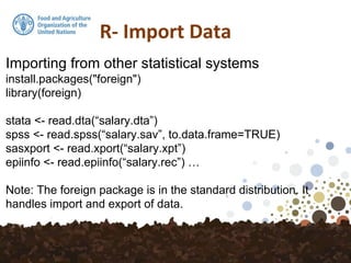 Importing from other statistical systems
install.packages("foreign")
library(foreign)
stata <- read.dta(“salary.dta”)
spss <- read.spss(“salary.sav”, to.data.frame=TRUE)
sasxport <- read.xport(“salary.xpt”)
epiinfo <- read.epiinfo(“salary.rec”) …
Note: The foreign package is in the standard distribution. It
handles import and export of data.
 