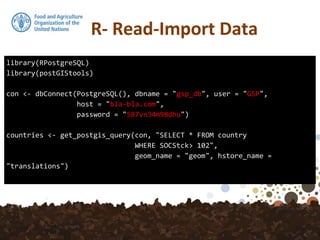 library(RPostgreSQL)
library(postGIStools)
con <- dbConnect(PostgreSQL(), dbname = "gsp_db", user = "GSP",
host = "bla-bla.com",
password = "587vn34m98dhu")
countries <- get_postgis_query(con, "SELECT * FROM country
WHERE SOCStck> 102",
geom_name = "geom", hstore_name =
"translations")
 