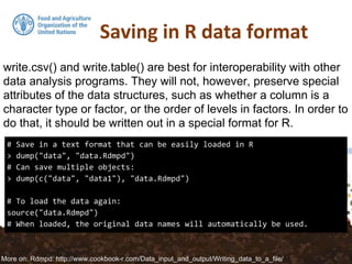 # Save in a text format that can be easily loaded in R
> dump("data", "data.Rdmpd")
# Can save multiple objects:
> dump(c("data", "data1"), "data.Rdmpd")
# To load the data again:
source("data.Rdmpd")
# When loaded, the original data names will automatically be used.
write.csv() and write.table() are best for interoperability with other
data analysis programs. They will not, however, preserve special
attributes of the data structures, such as whether a column is a
character type or factor, or the order of levels in factors. In order to
do that, it should be written out in a special format for R.
More on: Rdmpd: http://www.cookbook-r.com/Data_input_and_output/Writing_data_to_a_file/
 