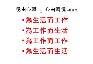 境由心轉
= 心由轉境 –修和尚
•為生活而工作
•為工作而生活
•為工作而工作
•為生活而生活
 
