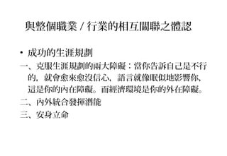 • 成功的生涯規劃
一、克服生涯規劃的兩大障礙：當你告訴自己是不行
的，就會愈來愈沒信心，語言就像眠似地影響你，
這是你的內在障礙。而經濟環境是你的外在障礙。
二、內外統合發揮潛能
三、安身立命
與整個職業 / 行業的相互關聯之體認
 