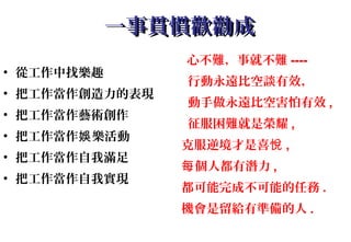 一事貫慣歡勸成一事貫慣歡勸成
• 從工作中找樂趣
• 把工作當作創造力的表現
• 把工作當作藝術創作
• 把工作當作 樂活動娛
• 把工作當作自我滿足
• 把工作當作自我實現
心不難，事就不難 ----
行動永遠比空談有效，
動手做永遠比空害怕有效 ,
征服困難就是榮耀 ,
克服逆境才是喜悅 ,
個人都有潛力每 ,
都可能完成不可能的任務 .
機會是留給有準備的人 .
 