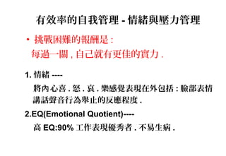 有效率的自我管理 - 情緒與壓力管理
• 挑戰困難的報酬是 :
每過一關 , 自己就有更佳的實力 .
1. 情緒 ----
將 心喜內 . 怒 . 哀 . 樂感覺表現在外包括 : 臉部表情
講話聲音行為舉止的反應程度 .
2.EQ(Emotional Quotient)----
高 EQ:90% 工作表現優秀者 . 不易生病 .
 