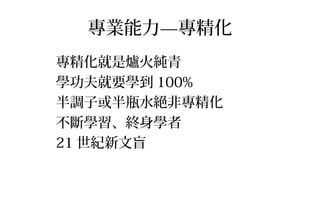 專業能力—專精化
專精化就是爐火純青
學功夫就要學到 100%
半調子或半瓶水絕非專精化
不斷學習、終身學者
21 世紀新文盲
 