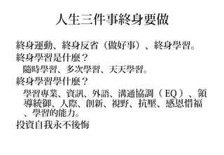 人生三件事終身要做
終身運動、終身反省（做好事）、終身學習。
終身學習是什麼？
隨時學習、多次學習、天天學習。
終身學習學什麼？
學習專業、資訊、外語、溝通協調（ EQ ）、領
導統御、人際、創新、視野、抗壓、感恩惜福
、學習的能力。
投資自我永不後悔
 