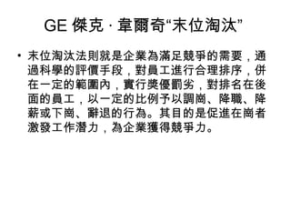 GE 傑克 · 韋爾奇“末位淘汰”  末位淘汰法則就是企業為滿足競爭的需要，通過科學的評價手段，對員工進行合理排序，併在一定的範圍內，實行獎優罰劣，對排名在後面的員工，以一定的比例予以調崗、降職、降薪或下崗、辭退的行為。其目的是促進在崗者激發工作潛力，為企業獲得競爭力。  