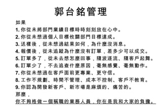 如果 1. 你從未將部門業績目標時時刻刻放在心中。 2. 你從未想過個人目標攸關部門目標達成。 3. 送樣後，從未想過結果如何，為什麼沒消息。 4. 報價後，從未追蹤為什麼沒有訂單，差多少可以成交。 5. 訂單多了，從未去想怎麼回事，隨波逐流、隨客戶起舞。 6. 訂單少了，不去追查什麼原因，毫無感覺、毫無動作。 7. 你從未想過在客戶面前更專業、更守信。 8. 工作不規劃、時間不管理、成本不控制、客戶不教育。 9. 你認為開發新客戶、新市場是麻煩的、痛苦的。 那麼， 你不夠格做一個稱職的業務人員，你在是我和大家的負擔。 郭台銘管理 