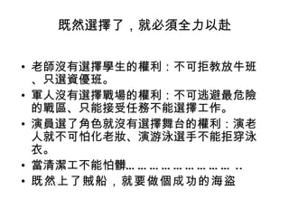 既然選擇了，就必須全力以赴 老師沒有選擇學生的權利：不可拒教放牛班、只選資優班。 軍人沒有選擇戰場的權利：不可逃避最危險的戰區、只能接受任務不能選擇工作。 演員選了角色就沒有選擇舞台的權利：演老人就不可怕化老妝、演游泳選手不能拒穿泳衣。 當清潔工不能怕髒……………………… .. 既然上了賊船，就要做個成功的海盜   