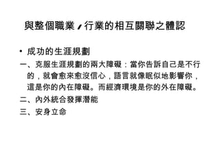 成功的生涯規劃 一、克服生涯規劃的兩大障礙：當你告訴自己是不行的，就會愈來愈沒信心，語言就像眠似地影響你，這是你的內在障礙。而經濟環境是你的外在障礙。 二、內外統合發揮潛能 三、安身立命 與整個職業 / 行業的相互關聯之體認 