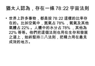 猶太人認為，存在一條 78∶22 宇宙法則  世界上許多事物，都是按 78∶22 這樣的比率存在的。比如空氣中，氮氣占 78% ，氧氣及其他氣體占 22% 。人體中的水分占 78% ，其他為 22% 等等。他們把這個法則也用在生存和發展之道上，始終堅持二八法則，把精力用在最見成效的地方。  