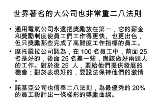 世界著名的大公司也非常重二八法則  通用電氣公司永遠把獎勵放在第一，它的薪金和獎勵制度使員工們工作得更快、也更出色，但只獎勵那些完成了高難度工作指標的員工。 摩托羅拉公司認為，在 100 名員工中，前面 25 名是好的，後面 25 名差一些，應該做好兩頭人的工作。對於後 25  人，要給他們提供發展的機會；對於表現好的，要設法保持他們的激情。 諾基亞公司也信奉二八法則，為最優秀的 20% 的員工設計出一條梯形的獎勵曲線。  